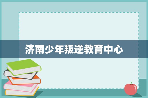 濟南少年叛逆教育中心 專業(yè)引導與科學管理，助力青春期成長